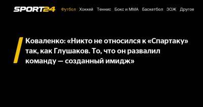 Коваленко: «Никто не относился к «Спартаку» так, как Глушаков. То, что он развалил команду – созданный имидж»