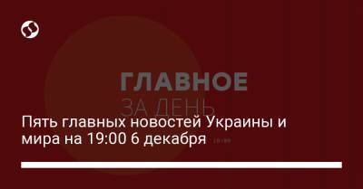 Пять главных новостей Украины и мира на 19:00 6 декабря