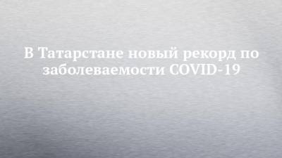 В Татарстане новый рекорд по заболеваемости COVID-19
