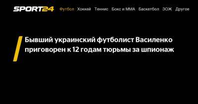 Бывший украинский футболист Василенко приговорен к 12 годам тюрьмы за шпионаж