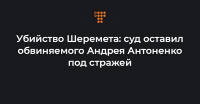 Убийство Шеремета: суд оставил обвиняемого Андрея Антоненко под стражей