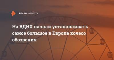 На ВДНХ начали устанавливать самое большое в Европе колесо обозрения