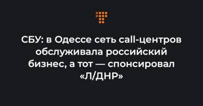СБУ: в Одессе сеть call-центров обслуживала российский бизнес, а тот — спонсировал «Л/ДНР»
