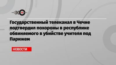 Государственный телеканал в Чечне подтвердил похороны в республике обвиняемого в убийстве учителя под Парижем
