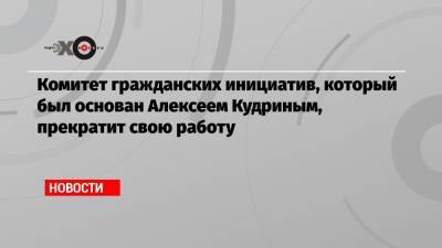 Комитет гражданских инициатив, который был основан Алексеем Кудриным, прекратит свою работу