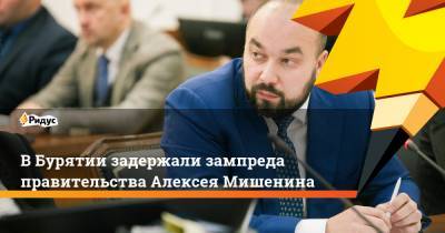 ВБурятии задержали зампреда правительства Алексея Мишенина