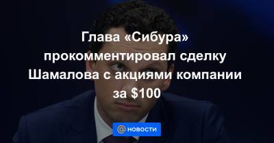 Глава «Сибура» прокомментировал сделку Шамалова с акциями компании за $100