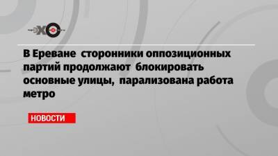 В Ереване сторонники оппозиционных партий продолжают блокировать основные улицы, парализована работа метро