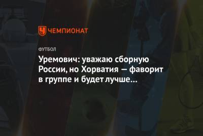 Уремович: уважаю сборную России, но Хорватия — фаворит в группе и будет лучше соперника