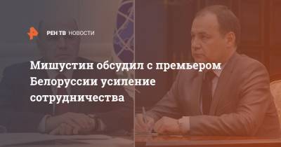 Мишустин обсудил с премьером Белоруссии усиление сотрудничества