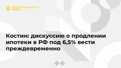 Костин: дискуссию о продлении ипотеки в РФ под 6,5% вести преждевременно