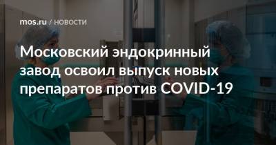 Московский эндокринный завод освоил выпуск новых препаратов против COVID-19