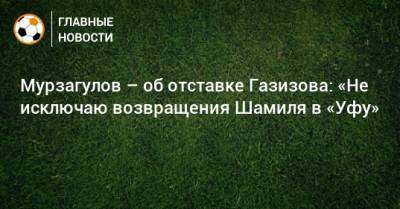 Мурзагулов – об отставке Газизова: «Не исключаю возвращения Шамиля в «Уфу»