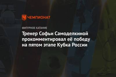 Тренер Софьи Самоделкиной прокомментировал её победу на пятом этапе Кубка России