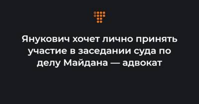 Янукович хочет лично принять участие в заседании суда по делу Майдана — адвокат