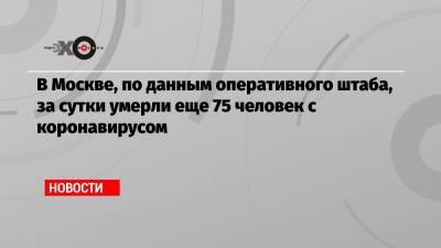 В Москве, по данным оперативного штаба, за сутки умерли еще 75 человек с коронавирусом
