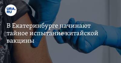 В Екатеринбурге начинают тайное испытание китайской вакцины