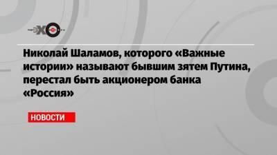 Николай Шаламов, которого «Важные истории» называют бывшим зятем Путина, перестал быть акционером банка «Россия»