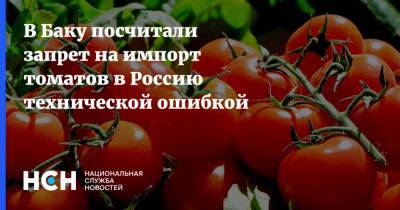 В Баку посчитали запрет на импорт томатов в Россию технической ошибкой