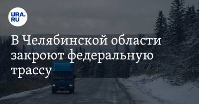 В Челябинской области закроют федеральную трассу