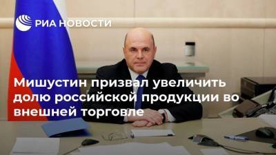 Мишустин призвал увеличить долю российской продукции во внешней торговле