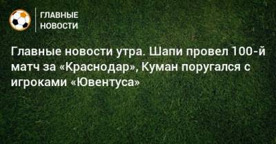 Главные новости утра. Шапи провел 100-й матч за «Краснодар», Куман поругался с игроками «Ювентуса»