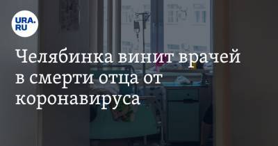 Челябинска винит врачей в смерти отца от коронавируса. «Он скончался от разрыва легких»