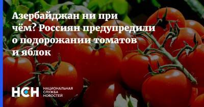 Анатолий Тихонов - Азербайджан ни при чём? Россиян предупредили о подорожании томатов и яблок - nsn.fm - Азербайджан - Россельхознадзор