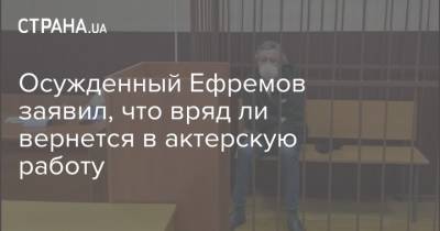 Осужденный Ефремов заявил, что вряд ли вернется в актерскую работу