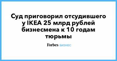 Суд приговорил отсудившего у IKEA 25 млрд рублей бизнесмена к 10 годам тюрьмы