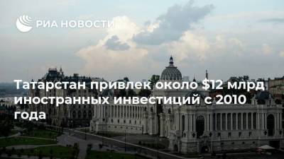 Татарстан привлек около $12 млрд иностранных инвестиций с 2010 года