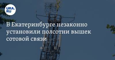 В Екатеринбурге незаконно установили полсотни вышек сотовой связи. Среди интересантов — люди Росселя