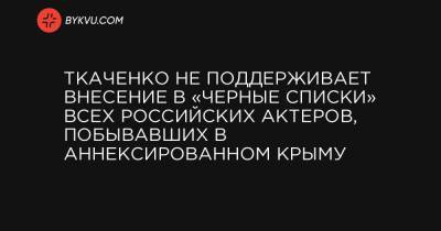 Ткаченко не поддерживает внесение в «черные списки» всех российских актеров, побывавших в аннексированном Крыму