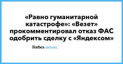 «Равно гуманитарной катастрофе»: «Везет» прокомментировал отказ ФАС одобрить сделку с «Яндексом»