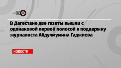 В Дагестане две газеты вышли с одинаковой первой полосой в поддержку журналиста Абдулмумина Гаджиева