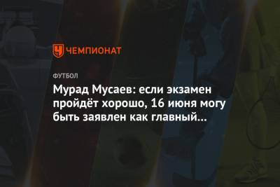 Мурад Мусаев: если экзамен пройдёт хорошо, 16 июня могу быть заявлен как главный тренер