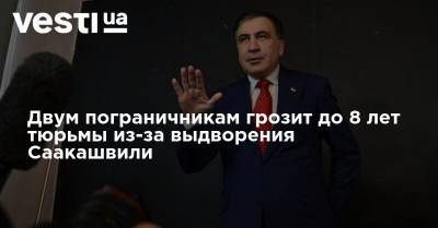 Двум пограничникам грозит до 8 лет тюрьмы из-за выдворения Саакашвили