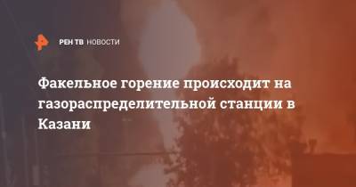Факельное горение происходит на газораспределительной станции в Казани