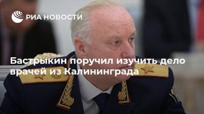 Бастрыкин поручил изучить дело врачей из Калининграда