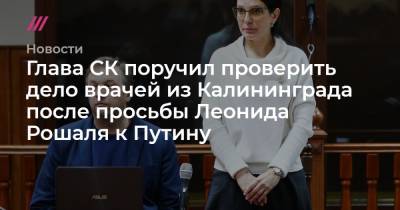 Глава СК поручил проверить дело врачей из Калининграда после просьбы Леонида Рошаля к Путину