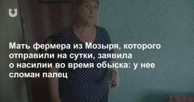 Мать фермера из Мозыря, которого отправили на сутки, заявила о насилии во время обыска: у нее сломан палец