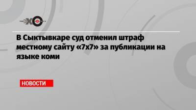 В Сыктывкаре суд отменил штраф местному сайту «7х7» за публикации на языке коми