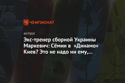 Экс-тренер сборной Украины Маркевич: Сёмин в «Динамо» Киев? Это не надо ни ему, ни клубу