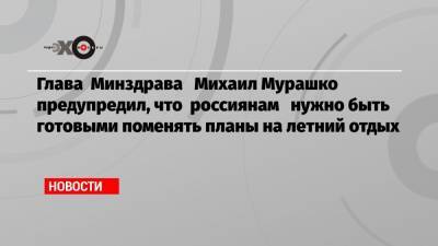 Глава Минздрава Михаил Мурашко предупредил, что россиянам нужно быть готовыми поменять планы на летний отдых