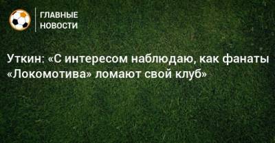Уткин: «С интересом наблюдаю, как фанаты «Локомотива» ломают свой клуб»