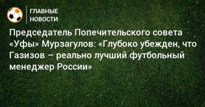 Председатель Попечительского совета «Уфы» Мурзагулов: «Глубоко убежден, что Газизов – реально лучший футбольный менеджер России»