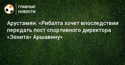 Арустамян: «Рибалта хочет впоследствии передать пост спортивного директора «Зенита» Аршавину»