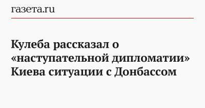 Кулеба рассказал о «наступательной дипломатии» Киева ситуации с Донбассом
