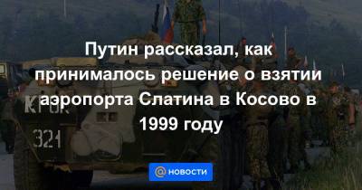 Путин рассказал, как принималось решение о взятии аэропорта Слатина в Косово в 1999 году