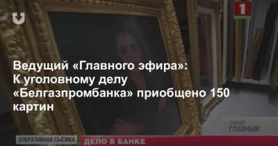 Ведущий «Главного эфира»: К уголовному делу «Белгазпромбанка» приобщено 150 картин